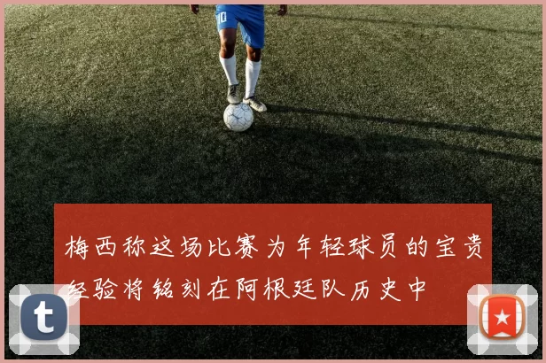 梅西称这场比赛为年轻球员的宝贵经验将铭刻在阿根廷队历史中